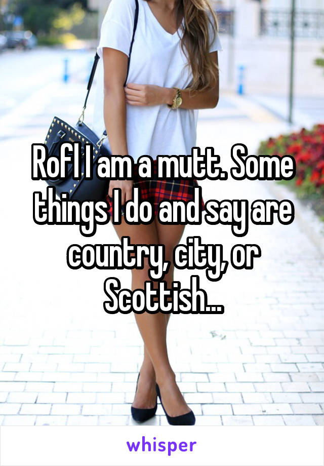 Rofl I am a mutt. Some things I do and say are country, city, or Scottish...