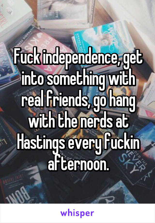 Fuck independence, get into something with real friends, go hang with the nerds at Hastings every fuckin afternoon.