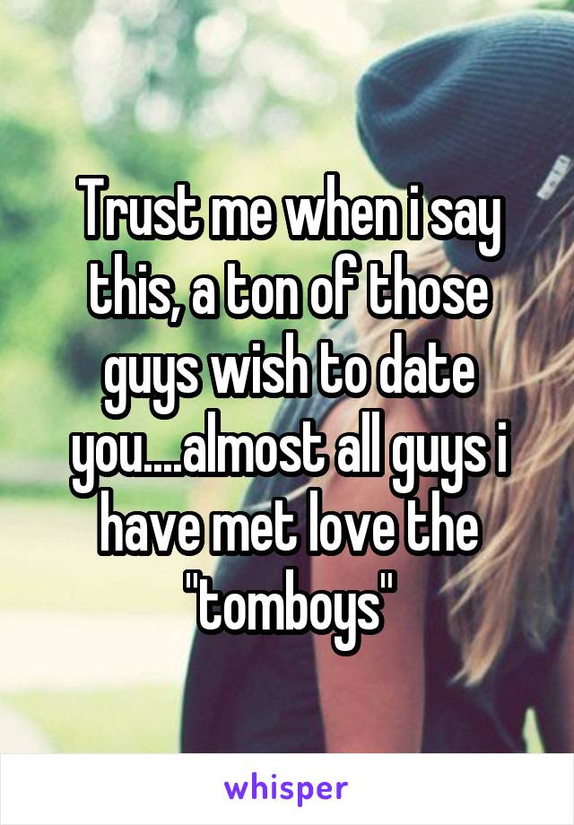 Trust me when i say this, a ton of those guys wish to date you....almost all guys i have met love the "tomboys"