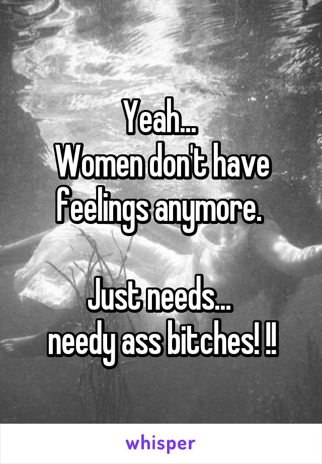 Yeah... 
Women don't have feelings anymore. 

Just needs... 
needy ass bitches! !!