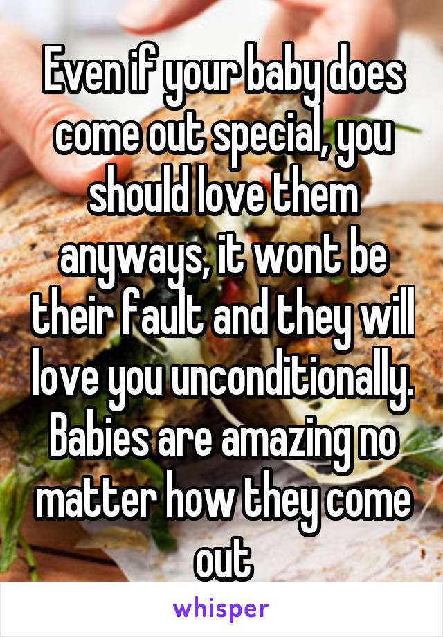 Even if your baby does come out special, you should love them anyways, it wont be their fault and they will love you unconditionally. Babies are amazing no matter how they come out