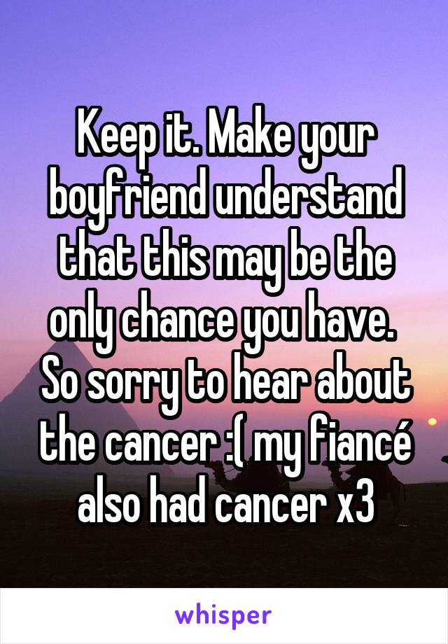 Keep it. Make your boyfriend understand that this may be the only chance you have. 
So sorry to hear about the cancer :( my fiancé also had cancer x3