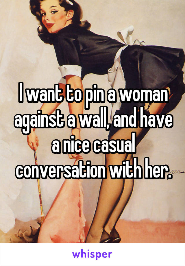 I want to pin a woman against a wall, and have a nice casual conversation with her.