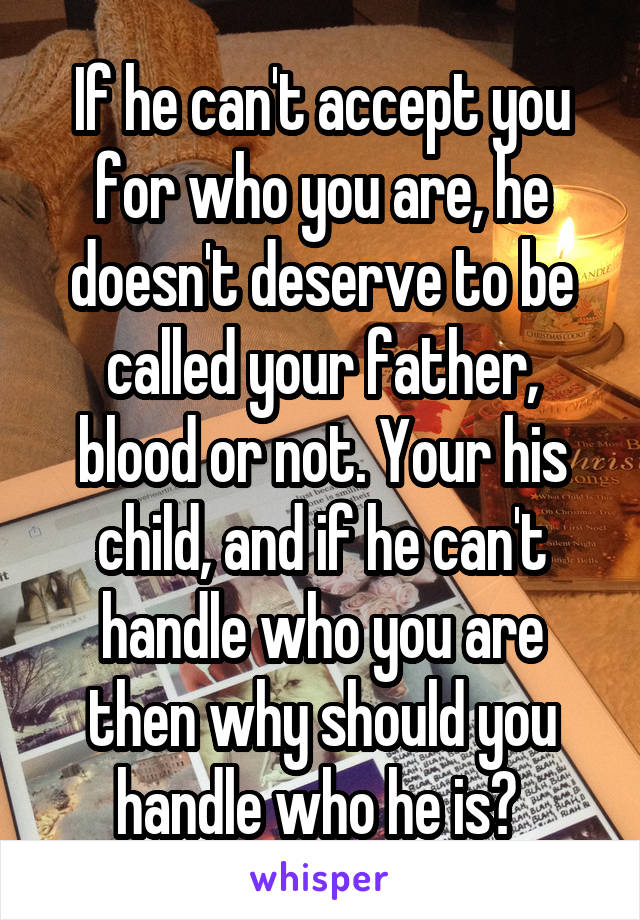 If he can't accept you for who you are, he doesn't deserve to be called your father, blood or not. Your his child, and if he can't handle who you are then why should you handle who he is? 