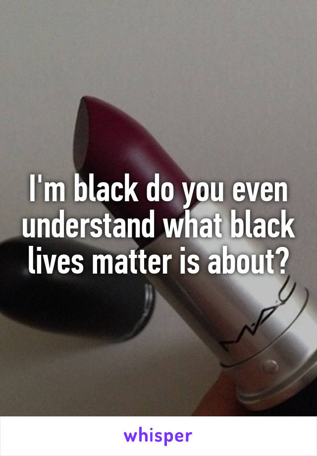 I'm black do you even understand what black lives matter is about?
