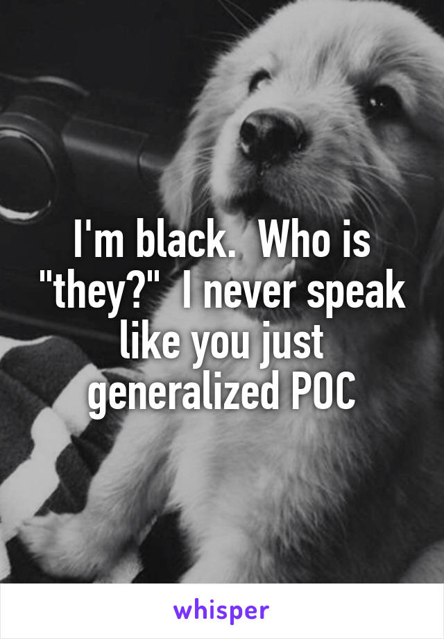 I'm black.  Who is "they?"  I never speak like you just generalized POC