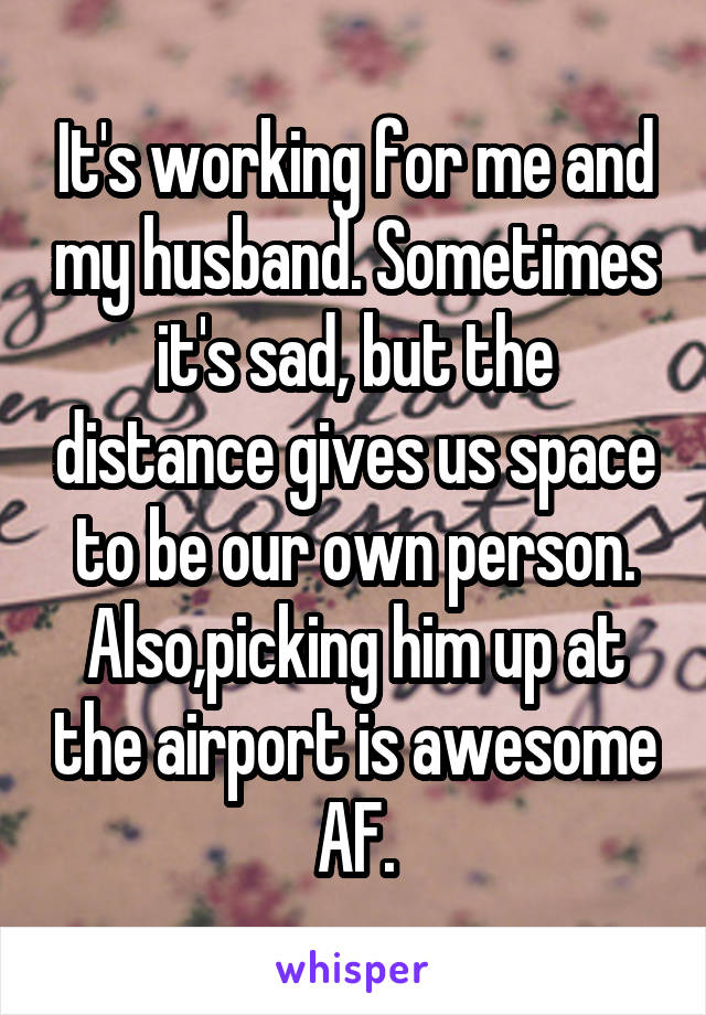 It's working for me and my husband. Sometimes it's sad, but the distance gives us space to be our own person. Also,picking him up at the airport is awesome AF.