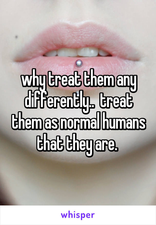 why treat them any differently..  treat them as normal humans that they are. 