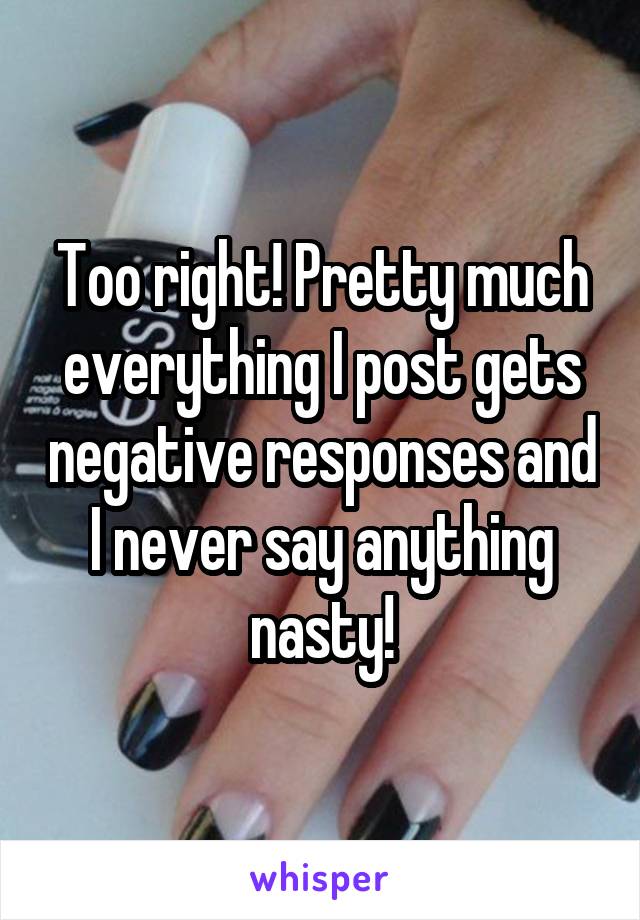 Too right! Pretty much everything I post gets negative responses and I never say anything nasty!