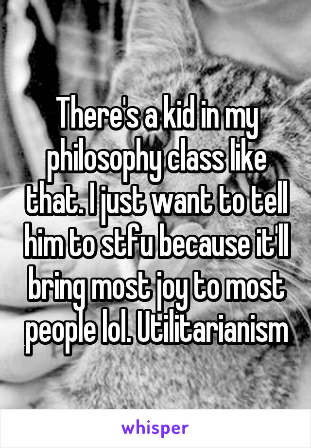There's a kid in my philosophy class like that. I just want to tell him to stfu because it'll bring most joy to most people lol. Utilitarianism