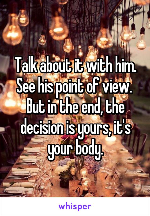 Talk about it with him. See his point of view. 
But in the end, the decision is yours, it's your body.