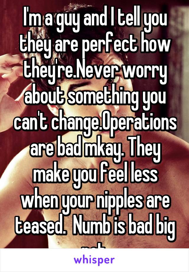 I'm a guy and I tell you they are perfect how they're.Never worry about something you can't change.Operations are bad mkay. They make you feel less when your nipples are teased.  Numb is bad big not.