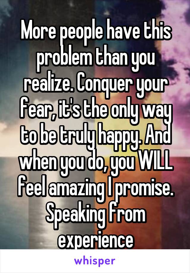 More people have this problem than you realize. Conquer your fear, it's the only way to be truly happy. And when you do, you WILL feel amazing I promise. Speaking from experience