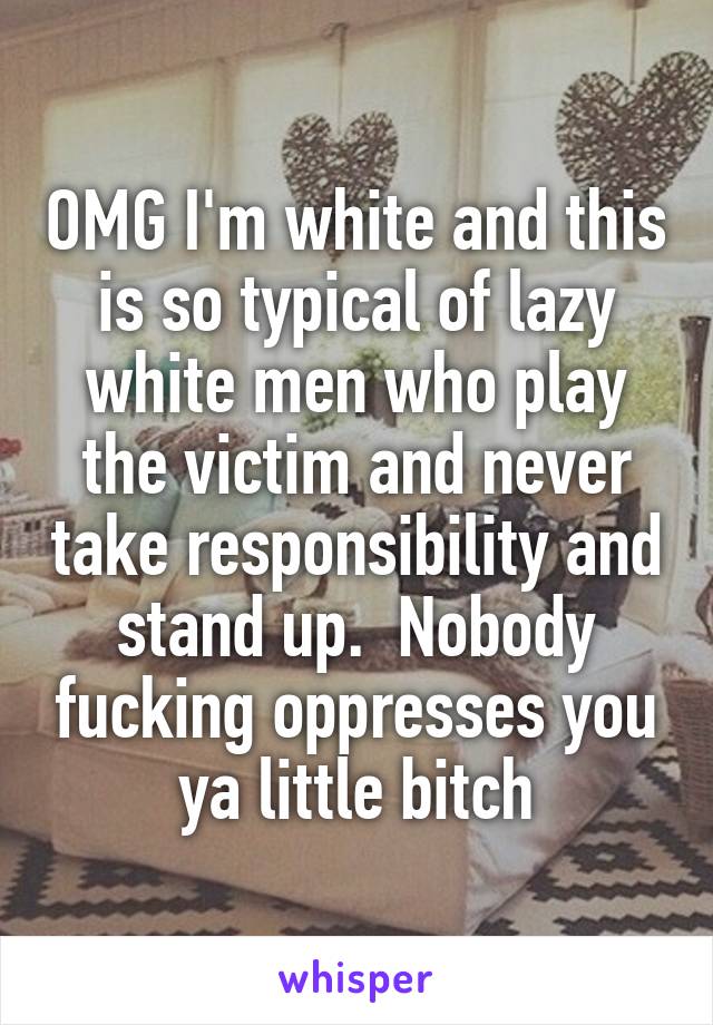 OMG I'm white and this is so typical of lazy white men who play the victim and never take responsibility and stand up.  Nobody fucking oppresses you ya little bitch