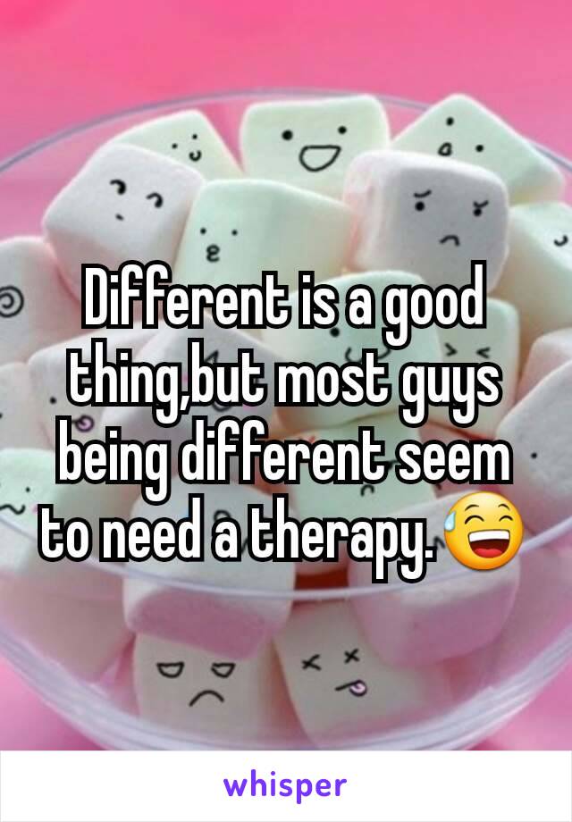 Different is a good thing,but most guys being different seem to need a therapy.😅