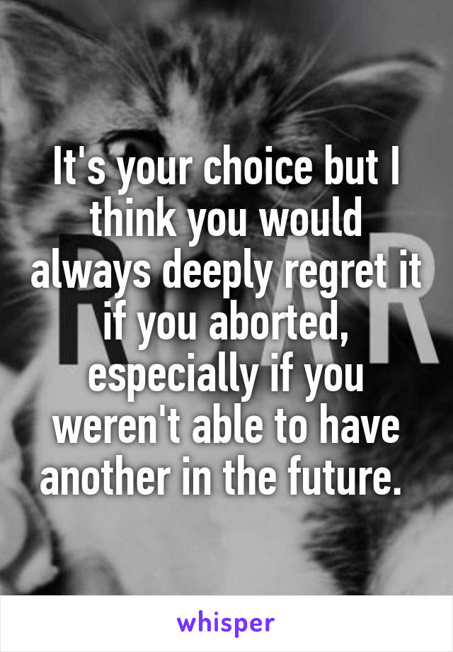 It's your choice but I think you would always deeply regret it if you aborted, especially if you weren't able to have another in the future. 