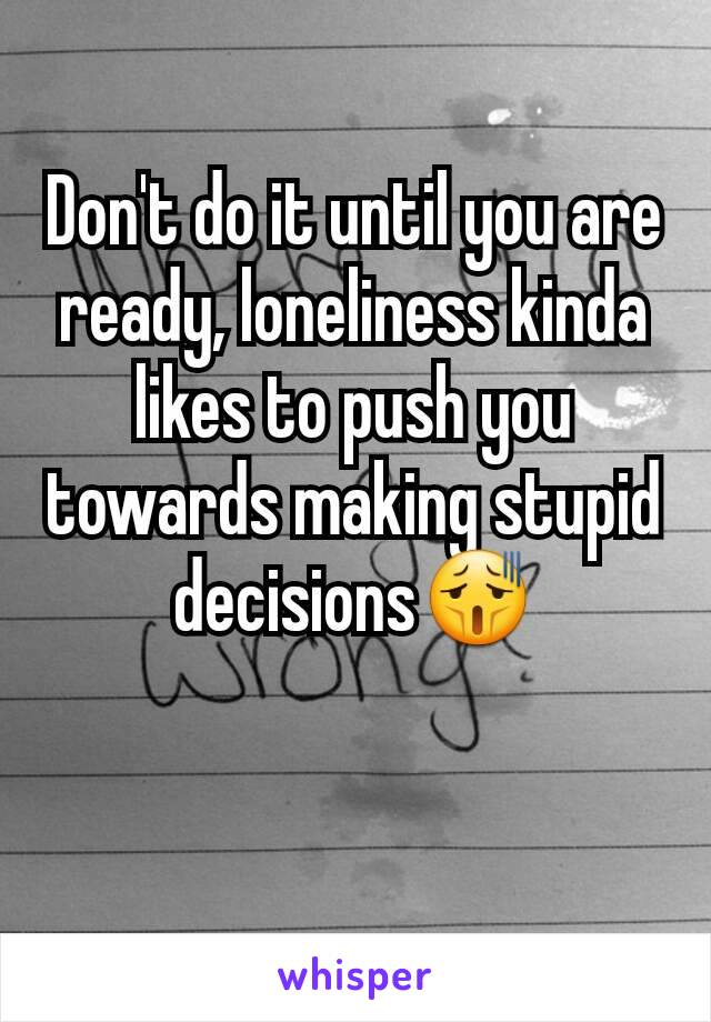 Don't do it until you are ready, loneliness kinda likes to push you towards making stupid decisions😫