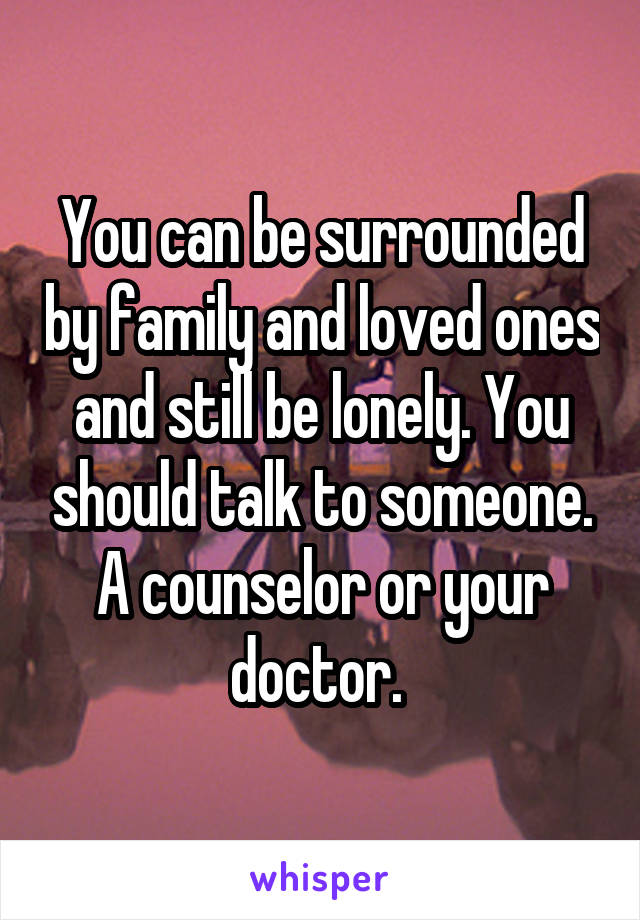You can be surrounded by family and loved ones and still be lonely. You should talk to someone. A counselor or your doctor. 