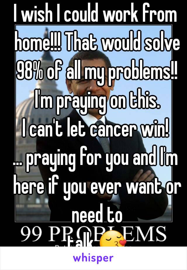 I wish I could work from home!!! That would solve 98% of all my problems!! I'm praying on this.
I can't let cancer win!
... praying for you and I'm here if you ever want or need to talk.😚.