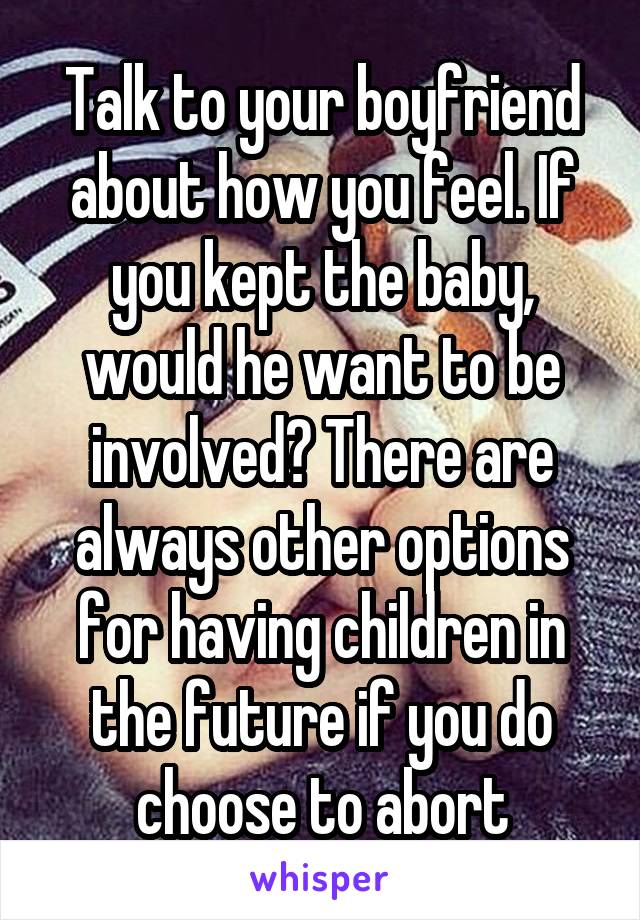 Talk to your boyfriend about how you feel. If you kept the baby, would he want to be involved? There are always other options for having children in the future if you do choose to abort
