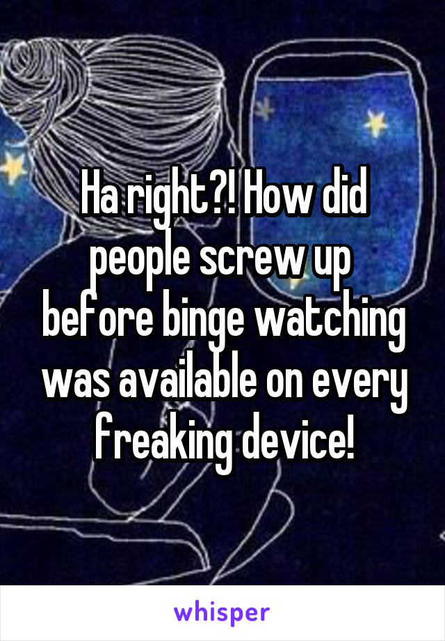 Ha right?! How did people screw up 
before binge watching was available on every freaking device!
