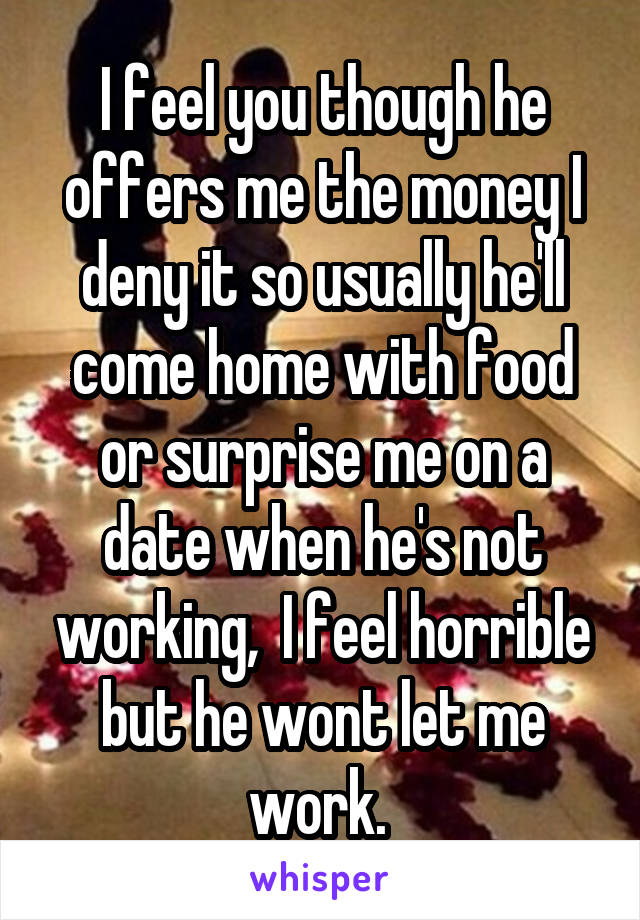 I feel you though he offers me the money I deny it so usually he'll come home with food or surprise me on a date when he's not working,  I feel horrible but he wont let me work. 