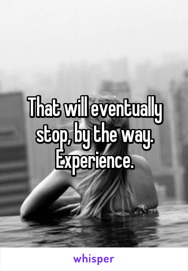 That will eventually stop, by the way. Experience.