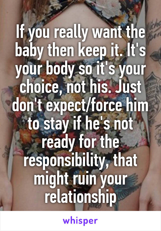 If you really want the baby then keep it. It's your body so it's your choice, not his. Just don't expect/force him to stay if he's not ready for the responsibility, that might ruin your relationship