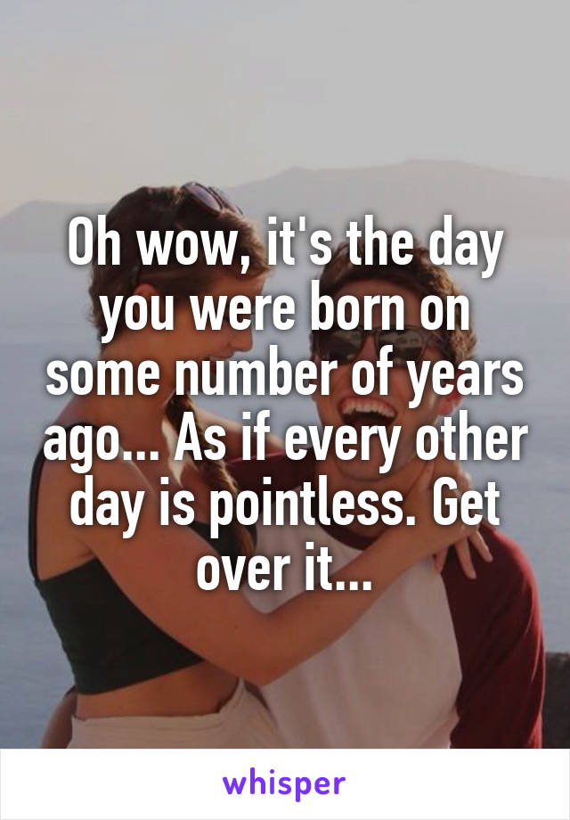 Oh wow, it's the day you were born on some number of years ago... As if every other day is pointless. Get over it...
