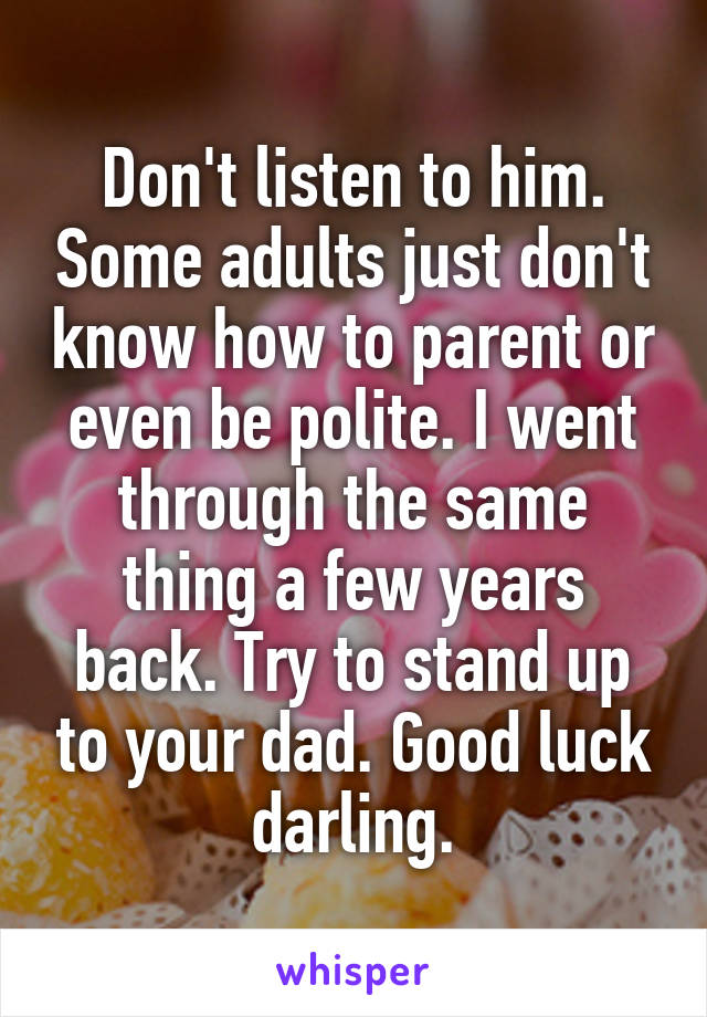 Don't listen to him. Some adults just don't know how to parent or even be polite. I went through the same thing a few years back. Try to stand up to your dad. Good luck darling.