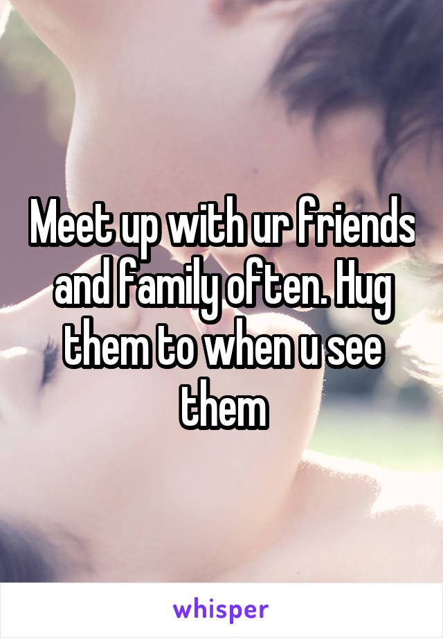 Meet up with ur friends and family often. Hug them to when u see them