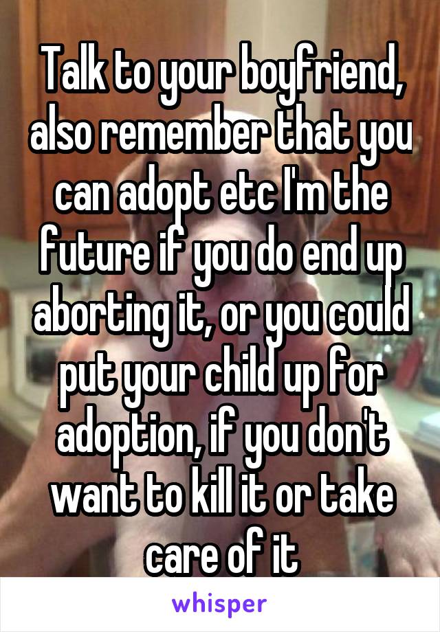 Talk to your boyfriend, also remember that you can adopt etc I'm the future if you do end up aborting it, or you could put your child up for adoption, if you don't want to kill it or take care of it