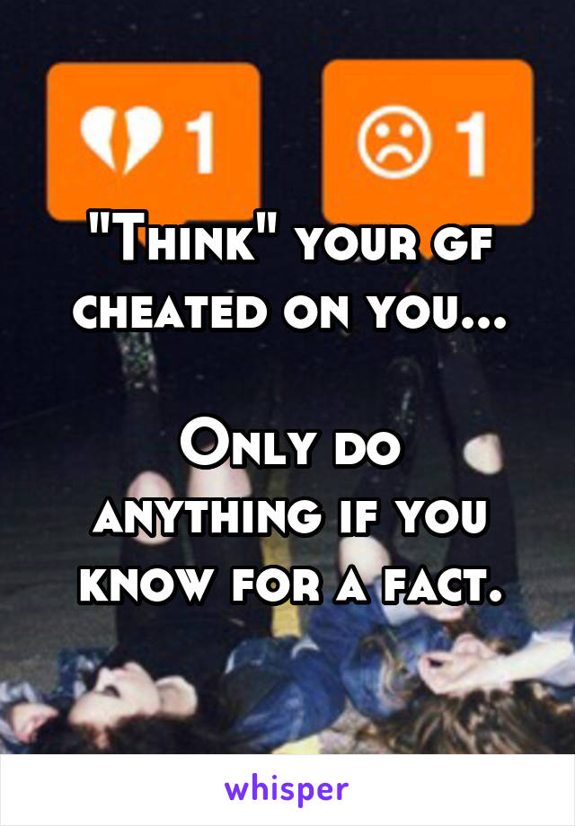 "Think" your gf cheated on you...

Only do anything if you know for a fact.