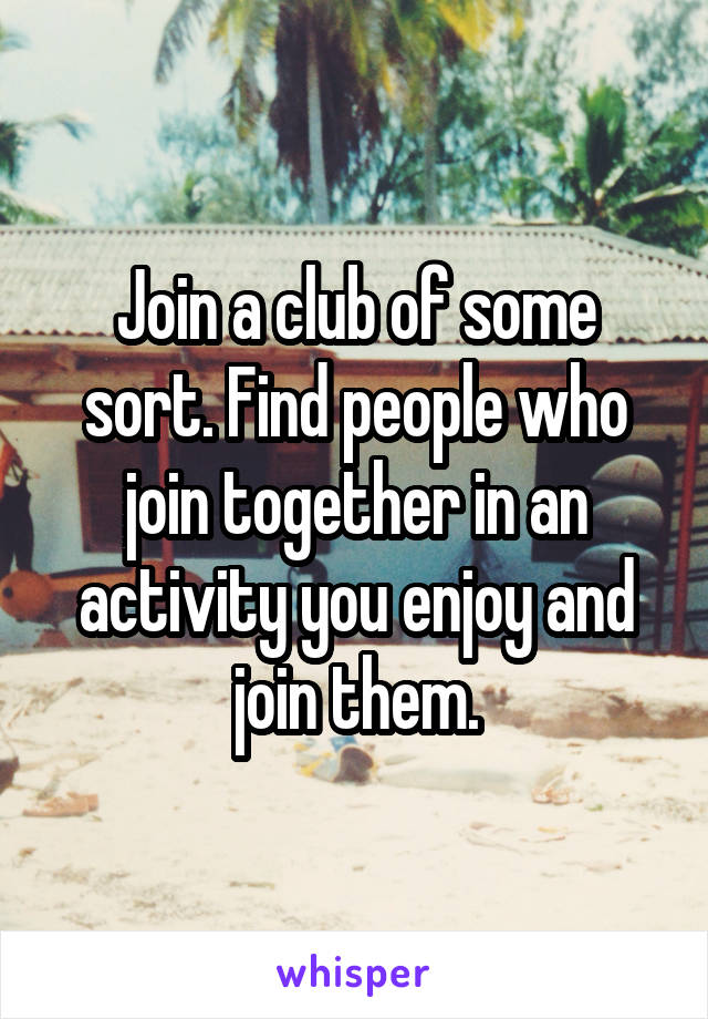 Join a club of some sort. Find people who join together in an activity you enjoy and join them.