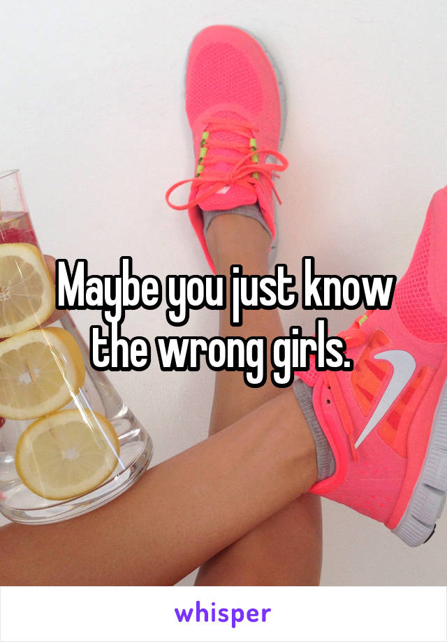 Maybe you just know the wrong girls. 