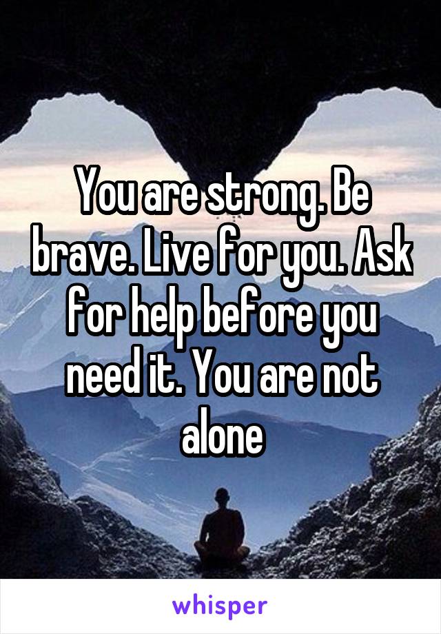You are strong. Be brave. Live for you. Ask for help before you need it. You are not alone