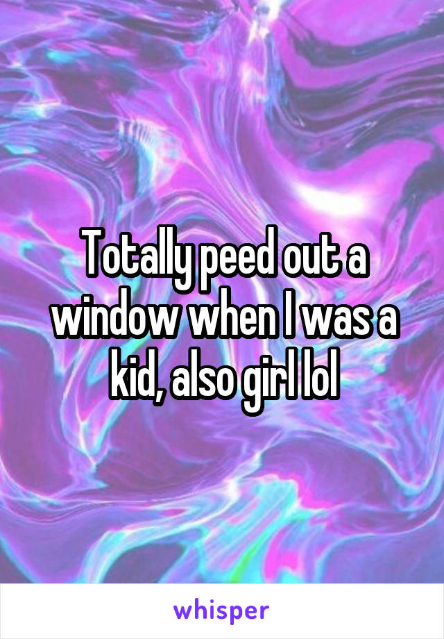 Totally peed out a window when I was a kid, also girl lol