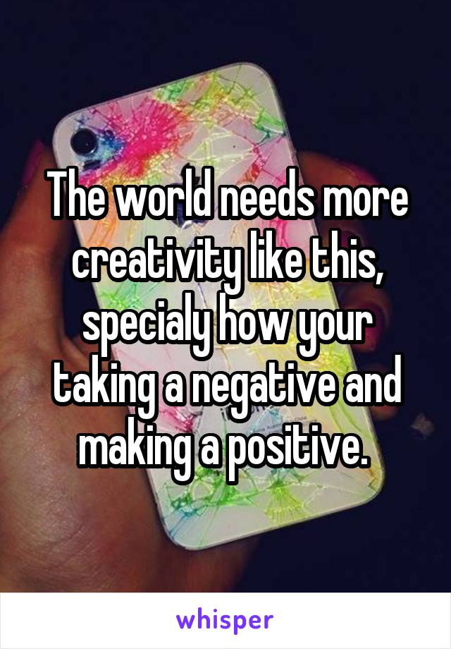 The world needs more creativity like this, specialy how your taking a negative and making a positive. 