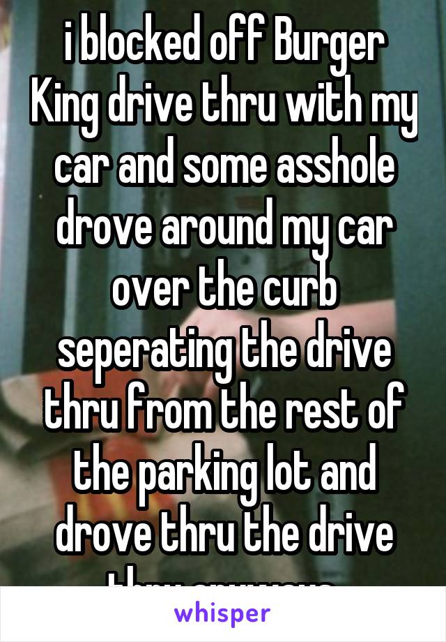 i blocked off Burger King drive thru with my car and some asshole drove around my car over the curb seperating the drive thru from the rest of the parking lot and drove thru the drive thru anyways 