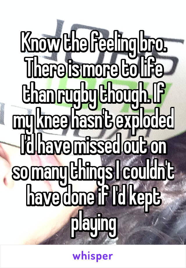 Know the feeling bro. There is more to life than rugby though. If my knee hasn't exploded I'd have missed out on so many things I couldn't have done if I'd kept playing