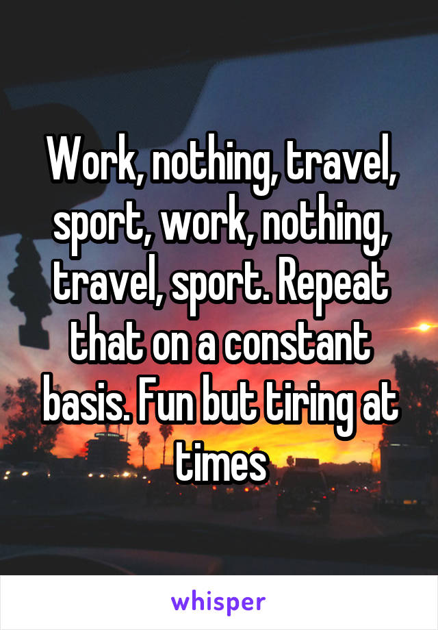 Work, nothing, travel, sport, work, nothing, travel, sport. Repeat that on a constant basis. Fun but tiring at times
