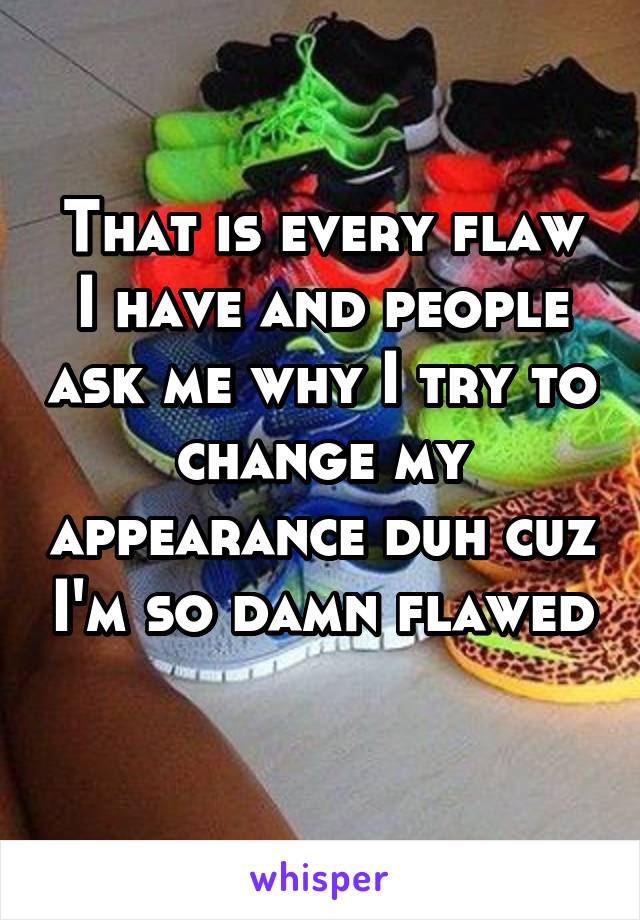 That is every flaw I have and people ask me why I try to change my appearance duh cuz I'm so damn flawed  