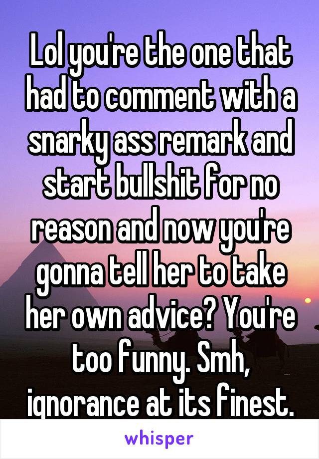 Lol you're the one that had to comment with a snarky ass remark and start bullshit for no reason and now you're gonna tell her to take her own advice? You're too funny. Smh, ignorance at its finest.