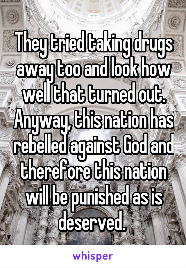 They tried taking drugs away too and look how well that turned out. Anyway, this nation has rebelled against God and therefore this nation will be punished as is deserved. 