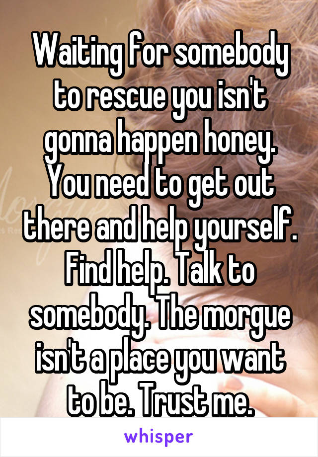 Waiting for somebody to rescue you isn't gonna happen honey. You need to get out there and help yourself. Find help. Talk to somebody. The morgue isn't a place you want to be. Trust me.