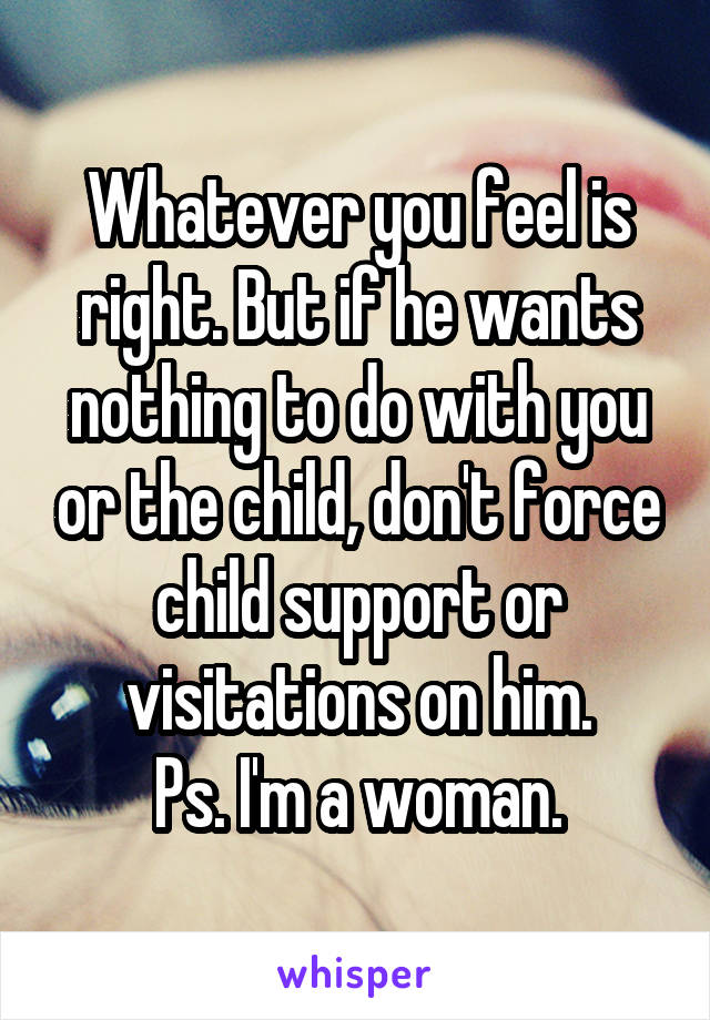 Whatever you feel is right. But if he wants nothing to do with you or the child, don't force child support or visitations on him.
Ps. I'm a woman.