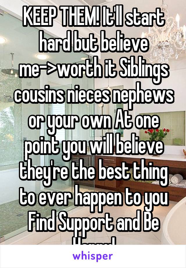 KEEP THEM! It'll start hard but believe me->worth it Siblings cousins nieces nephews or your own At one point you will believe they're the best thing to ever happen to you Find Support and Be Happy!