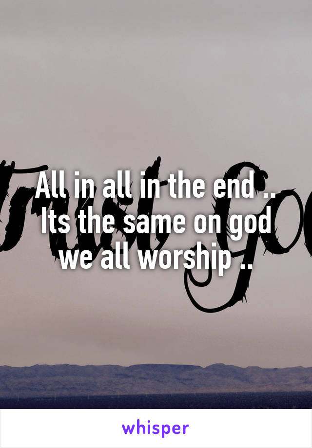 All in all in the end .. Its the same on god we all worship ..