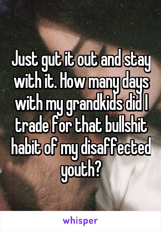 Just gut it out and stay with it. How many days with my grandkids did I trade for that bullshit habit of my disaffected youth?