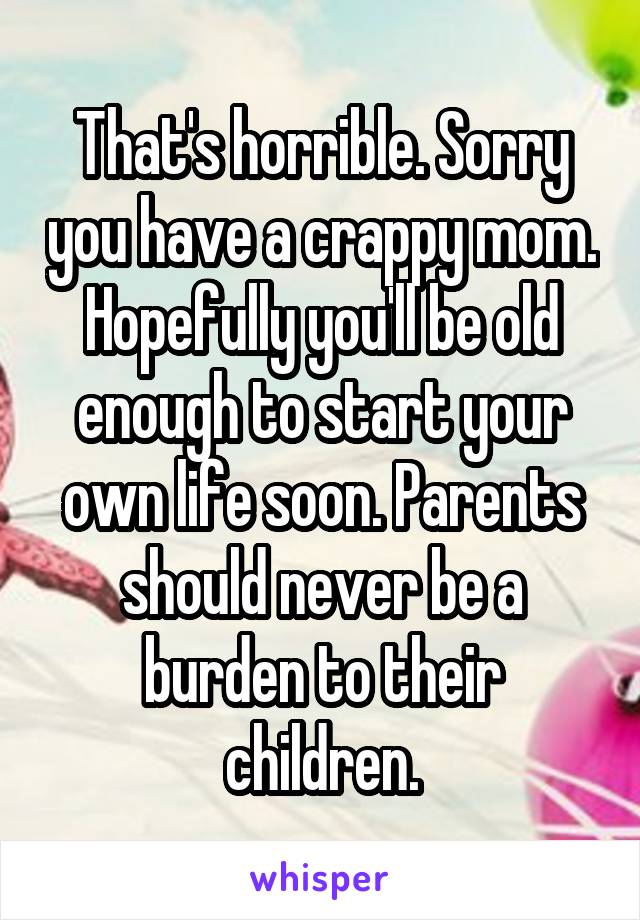 That's horrible. Sorry you have a crappy mom. Hopefully you'll be old enough to start your own life soon. Parents should never be a burden to their children.